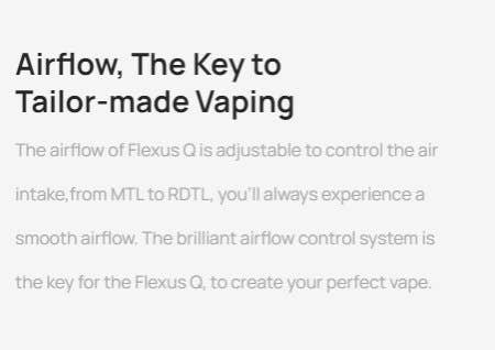 The airflow of the Flexus Q is adjustable, to control the air intake for MTL and RDTL vaping.