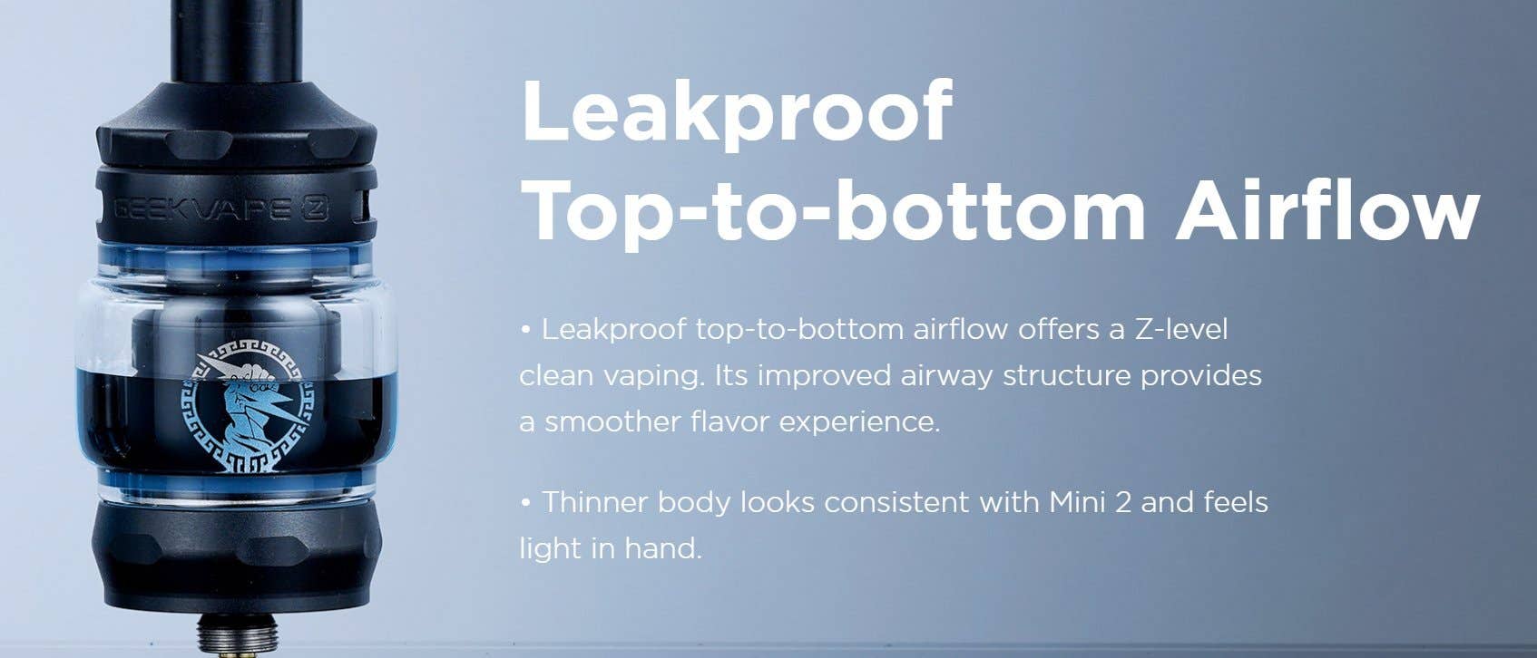 An improved airway structure provides a smoother flavour experience. Leak-proof, top-to-bottom airflow offers a clean vaping experience.